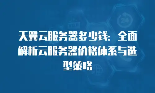 天翼云服务器多少钱：全面解析云服务器价格体系与选型策略