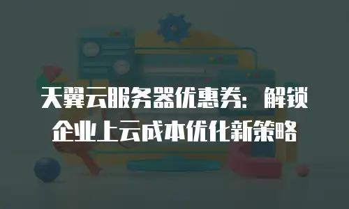 天翼云服务器优惠券：解锁企业上云成本优化新策略