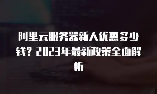 阿里云服务器新人优惠多少钱？2023年最新政策全面解析