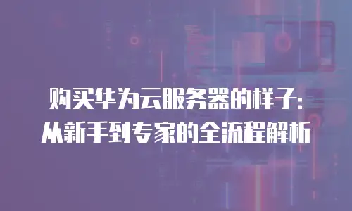 购买华为云服务器的样子：从新手到专家的全流程解析