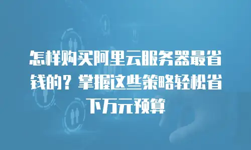 怎样购买阿里云服务器最省钱的？掌握这些策略轻松省下万元预算