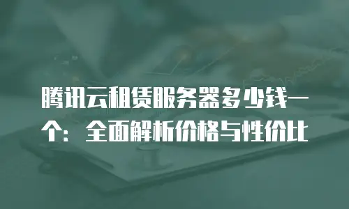 腾讯云租赁服务器多少钱一个：全面解析价格与性价比