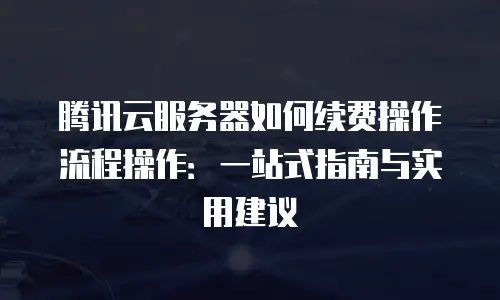 腾讯云服务器如何续费操作流程操作：一站式指南与实用建议