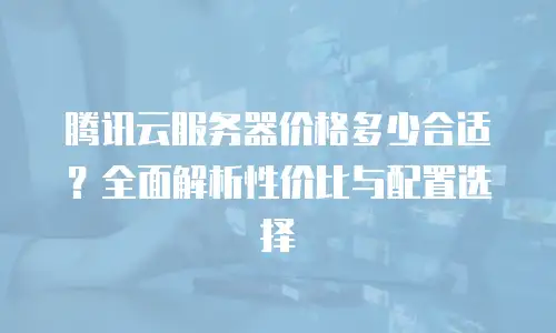 腾讯云服务器价格多少合适？全面解析性价比与配置选择
