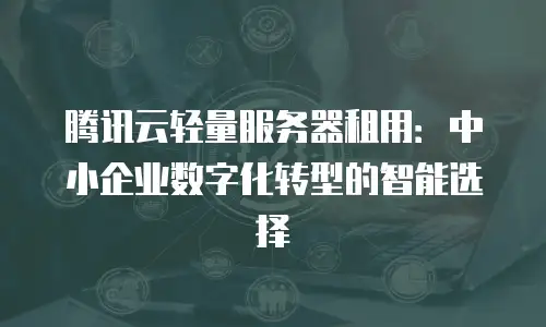 腾讯云轻量服务器租用：中小企业数字化转型的智能选择