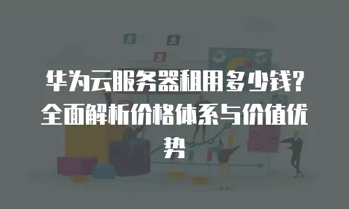 华为云服务器租用多少钱？全面解析价格体系与价值优势