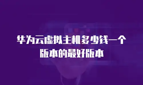 华为云虚拟主机多少钱一个版本的最好版本
