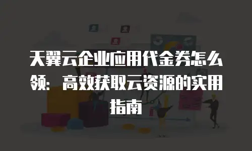 天翼云企业应用代金券怎么领：高效获取云资源的实用指南