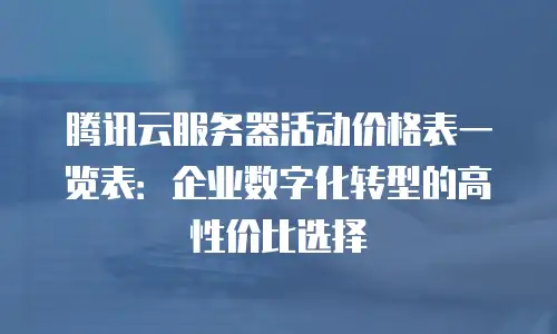 腾讯云服务器活动价格表一览表：企业数字化转型的高性价比选择