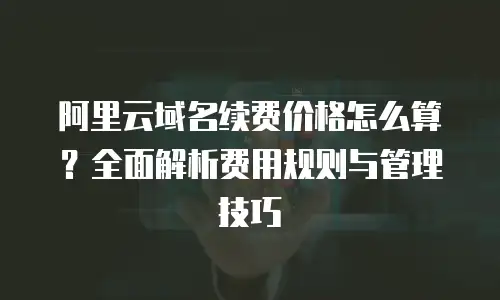 阿里云域名续费价格怎么算？全面解析费用规则与管理技巧