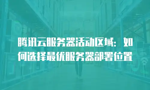 腾讯云服务器活动区域：如何选择最优服务器部署位置