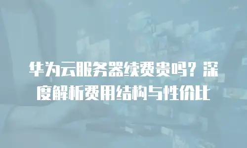 华为云服务器续费贵吗？深度解析费用结构与性价比