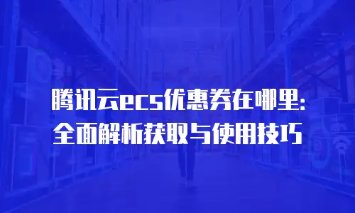 腾讯云ecs优惠券在哪里：全面解析获取与使用技巧