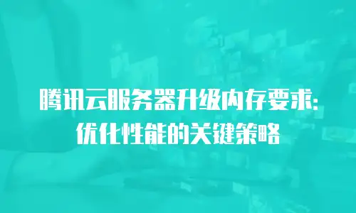 腾讯云服务器升级内存要求：优化性能的关键策略
