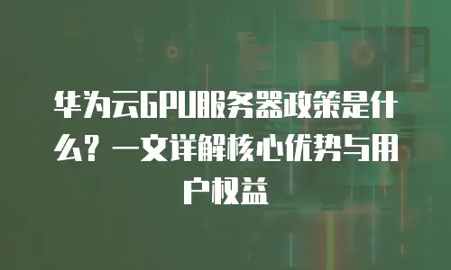 华为云GPU服务器政策是什么？一文详解核心优势与用户权益