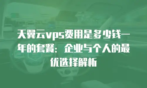 天翼云vps费用是多少钱一年的套餐：企业与个人的最优选择解析
