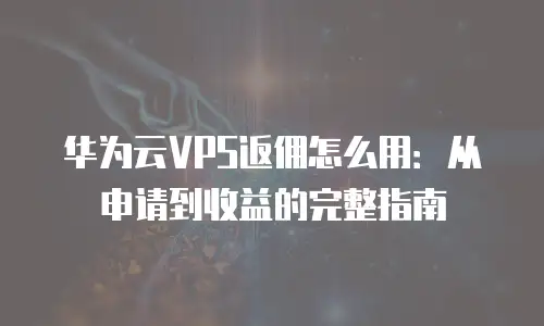 华为云VPS返佣怎么用：从申请到收益的完整指南
