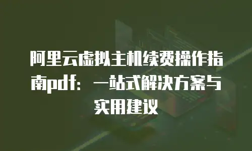 阿里云虚拟主机续费操作指南pdf：一站式解决方案与实用建议