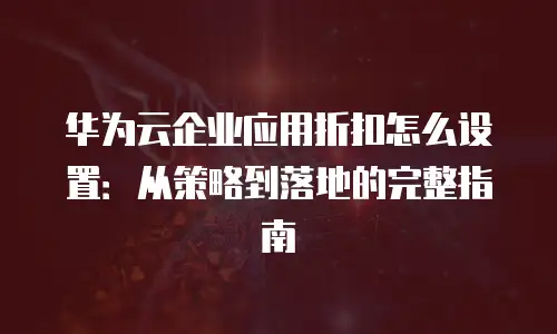 华为云企业应用折扣怎么设置：从策略到落地的完整指南