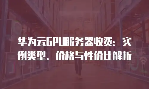 华为云GPU服务器收费：实例类型、价格与性价比解析