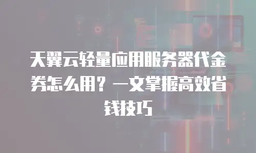 天翼云轻量应用服务器代金券怎么用？一文掌握高效省钱技巧