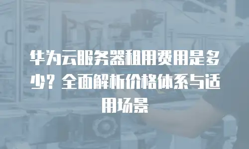 华为云服务器租用费用是多少？全面解析价格体系与适用场景