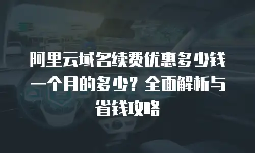 阿里云域名续费优惠多少钱一个月的多少？全面解析与省钱攻略