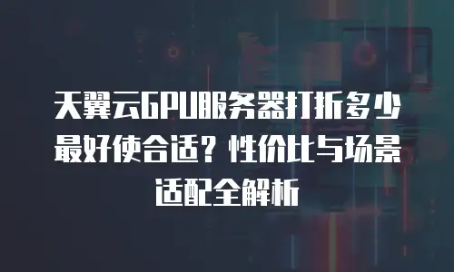 天翼云GPU服务器打折多少最好使合适？性价比与场景适配全解析
