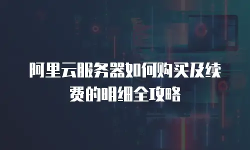 阿里云服务器如何购买及续费的明细全攻略