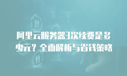 阿里云服务器3次续费是多少元？全面解析与省钱策略