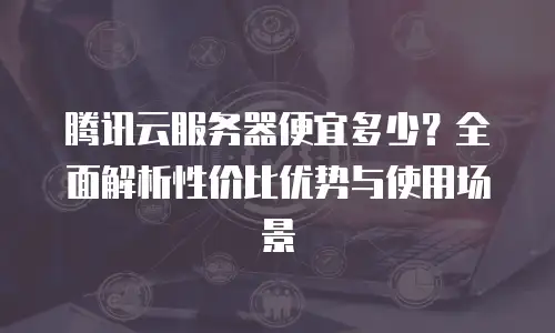 腾讯云服务器便宜多少？全面解析性价比优势与使用场景