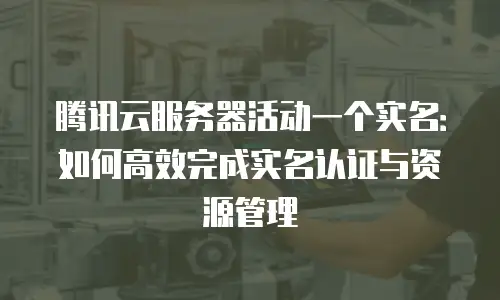 腾讯云服务器活动一个实名：如何高效完成实名认证与资源管理