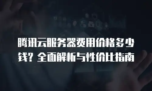 腾讯云服务器费用价格多少钱？全面解析与性价比指南