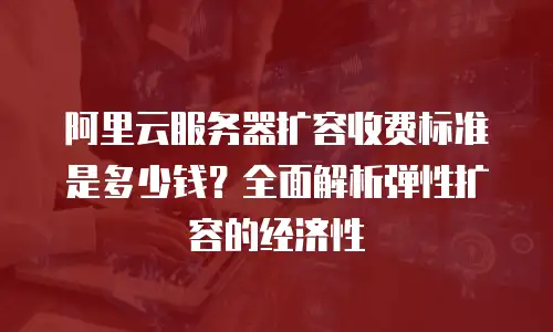 阿里云服务器扩容收费标准是多少钱？全面解析弹性扩容的经济性