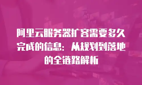 阿里云服务器扩容需要多久完成的信息：从规划到落地的全链路解析