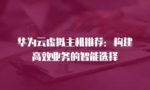 华为云虚拟主机推荐：构建高效业务的智能选择