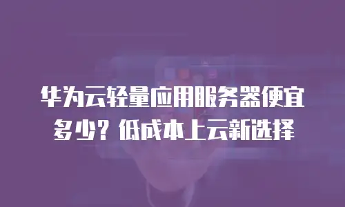 华为云轻量应用服务器便宜多少？低成本上云新选择