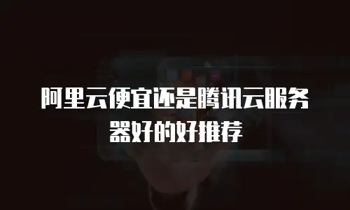 阿里云便宜还是腾讯云服务器好的好推荐
