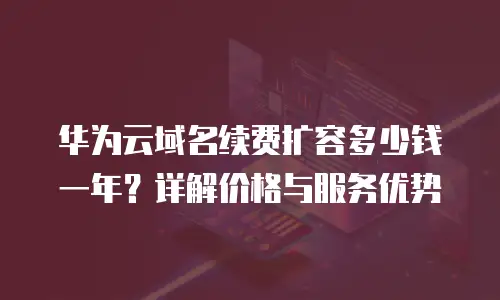 华为云域名续费扩容多少钱一年？详解价格与服务优势