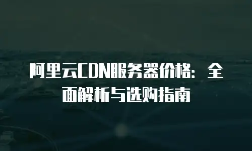 阿里云CDN服务器价格：全面解析与选购指南