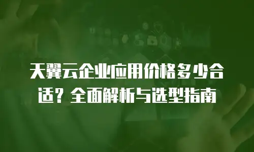 天翼云企业应用价格多少合适？全面解析与选型指南