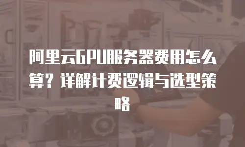 阿里云GPU服务器费用怎么算？详解计费逻辑与选型策略