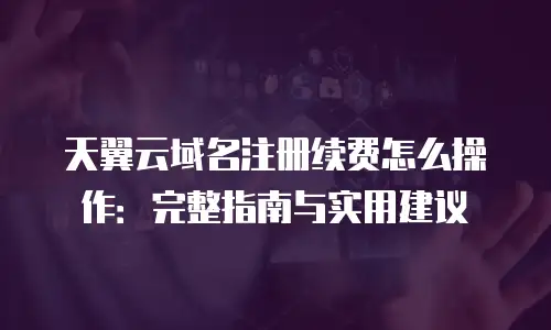 天翼云域名注册续费怎么操作：完整指南与实用建议