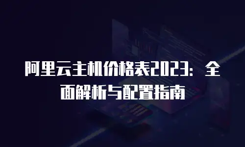 阿里云主机价格表2023：全面解析与配置指南