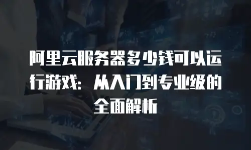 阿里云服务器多少钱可以运行游戏：从入门到专业级的全面解析