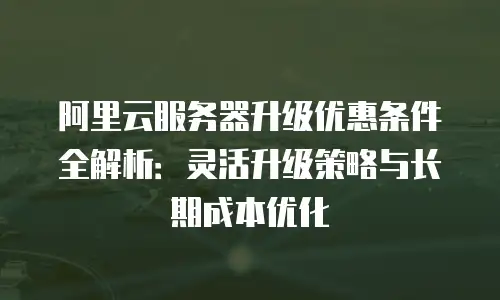 阿里云服务器升级优惠条件全解析：灵活升级策略与长期成本优化