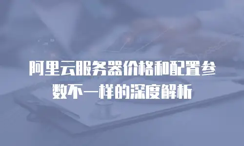 阿里云服务器价格和配置参数不一样的深度解析
