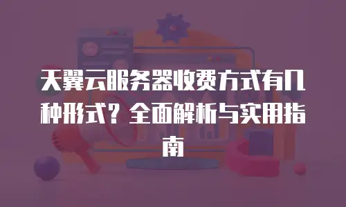 天翼云服务器收费方式有几种形式？全面解析与实用指南