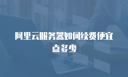 阿里云服务器如何续费便宜点多少