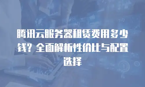 腾讯云服务器租赁费用多少钱？全面解析性价比与配置选择
